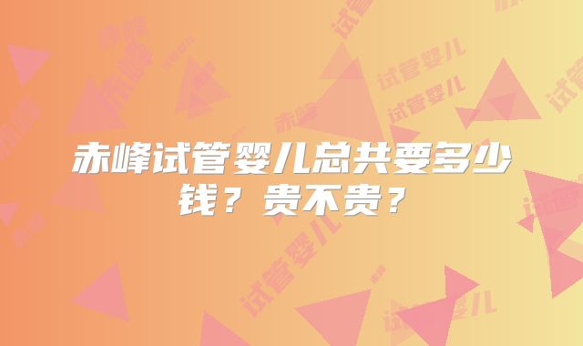 赤峰试管婴儿总共要多少钱？贵不贵？
