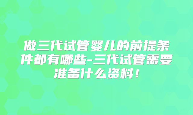 做三代试管婴儿的前提条件都有哪些-三代试管需要准备什么资料！