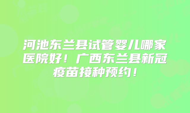 河池东兰县试管婴儿哪家医院好！广西东兰县新冠疫苗接种预约！