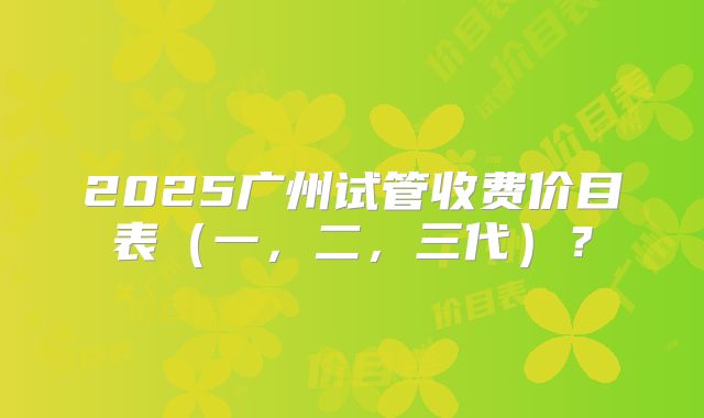 2025广州试管收费价目表（一，二，三代）？