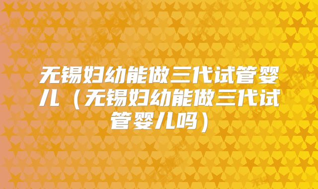 无锡妇幼能做三代试管婴儿(无锡妇幼能做三代试管婴儿吗)