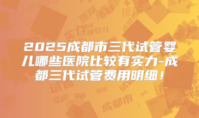 2025成都市三代试管婴儿哪些医院比较有实力-成都三代试管费用明细！