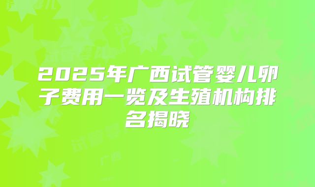 2025年广西试管婴儿卵子费用一览及生殖机构排名揭晓