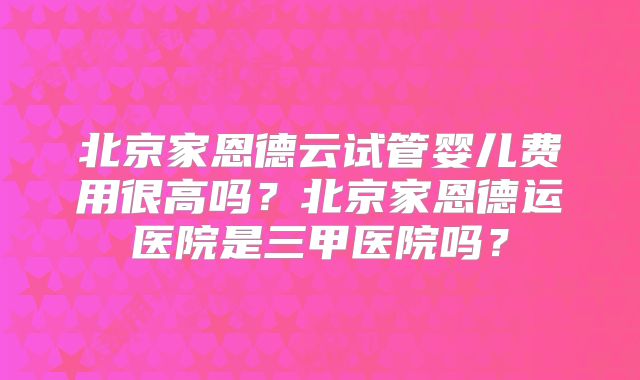 北京家恩德云试管婴儿费用很高吗?北京家恩德运医院是三甲医院吗?