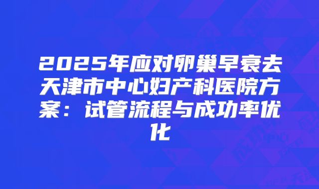 2025年应对卵巢早衰去天津市中心妇产科医院方案：试管流程与成功率优化