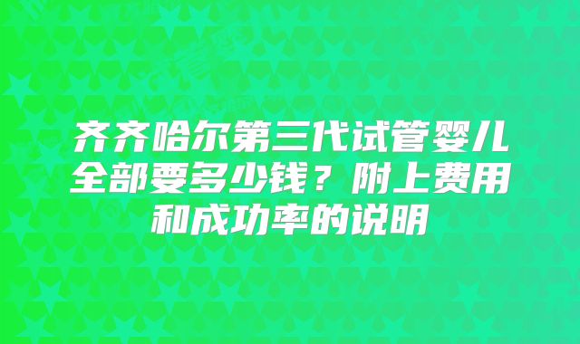 齐齐哈尔第三代试管婴儿全部要多少钱？附上费用和成功率的说明