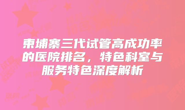 柬埔寨三代试管高成功率的医院排名，特色科室与服务特色深度解析