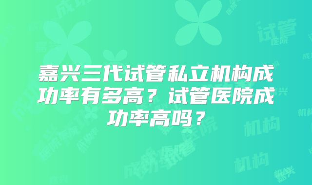 嘉兴三代试管私立机构成功率有多高？试管医院成功率高吗？