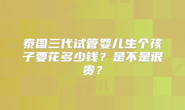 泰国三代试管婴儿生个孩子要花多少钱？是不是很贵？