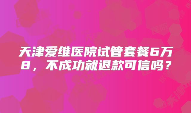 天津爱维医院试管套餐6万8，不成功就退款可信吗？