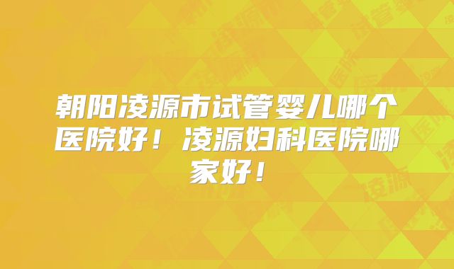 朝阳凌源市试管婴儿哪个医院好！凌源妇科医院哪家好！
