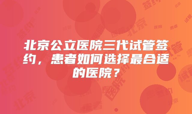 北京公立医院三代试管签约，患者如何选择最合适的医院？