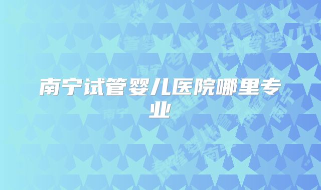 南宁试管婴儿医院哪里专业