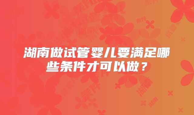 湖南做试管婴儿要满足哪些条件才可以做?