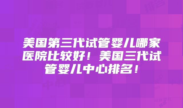美国第三代试管婴儿哪家医院比较好！美国三代试管婴儿中心排名！