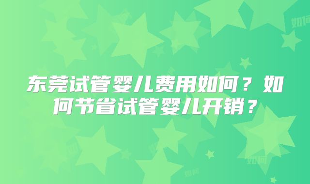 东莞试管婴儿费用如何？如何节省试管婴儿开销？