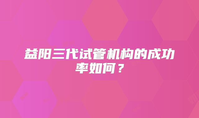 益阳三代试管机构的成功率如何？