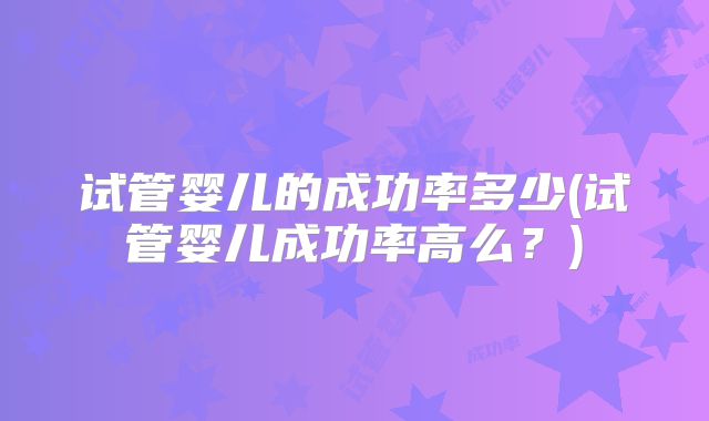 试管婴儿的成功率多少(试管婴儿成功率高么？)