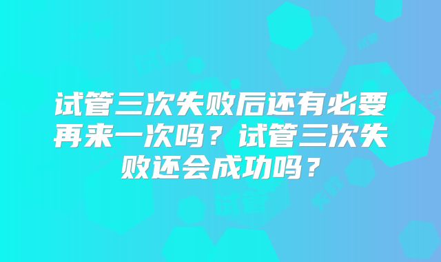 试管三次失败后还有必要再来一次吗？试管三次失败还会成功吗？