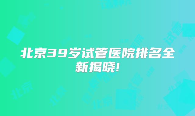 北京39岁试管医院排名全新揭晓!