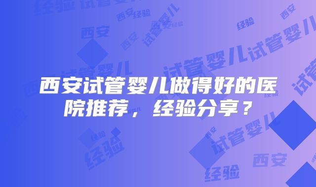 西安试管婴儿做得好的医院推荐，经验分享？