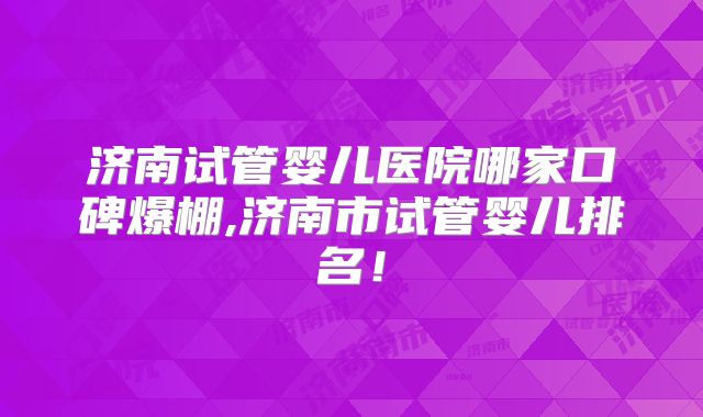 济南试管婴儿医院哪家口碑爆棚,济南市试管婴儿排名！