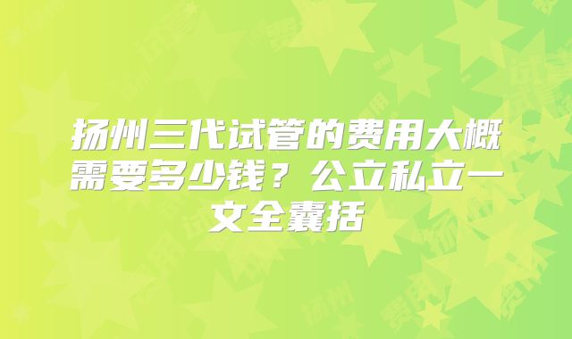 扬州三代试管的费用大概需要多少钱？公立私立一文全囊括