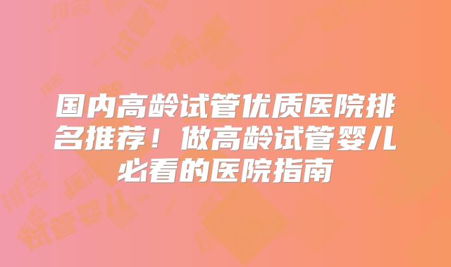 国内高龄试管优质医院排名推荐！做高龄试管婴儿必看的医院指南