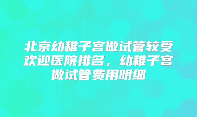 北京幼稚子宫做试管较受欢迎医院排名,幼稚子宫做试管费用明细