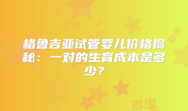 格鲁吉亚试管婴儿价格揭秘：一对的生育成本是多少？