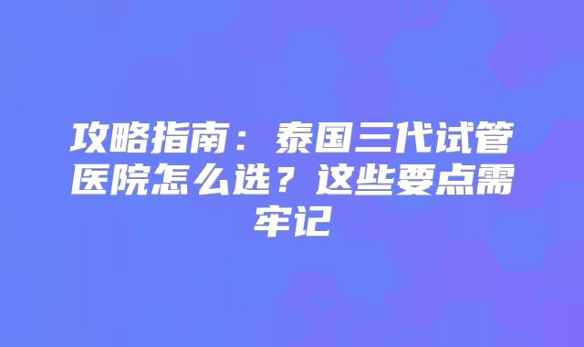 攻略指南：泰国三代试管医院怎么选？这些要点需牢记