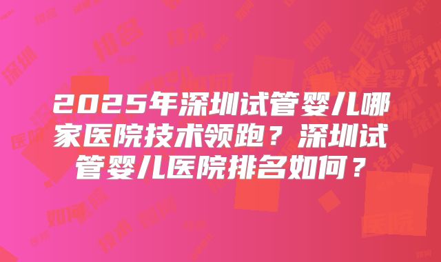 2025年深圳试管婴儿哪家医院技术领跑？深圳试管婴儿医院排名如何？