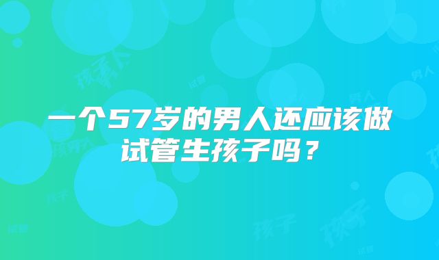 一个57岁的男人还应该做试管生孩子吗?