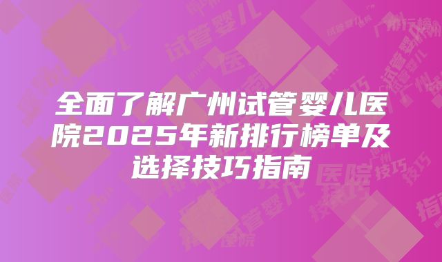 全面了解广州试管婴儿医院2025年新排行榜单及选择技巧指南