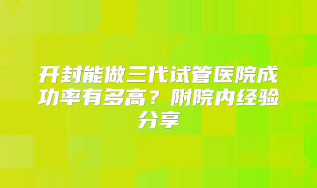 开封能做三代试管医院成功率有多高？附院内经验分享