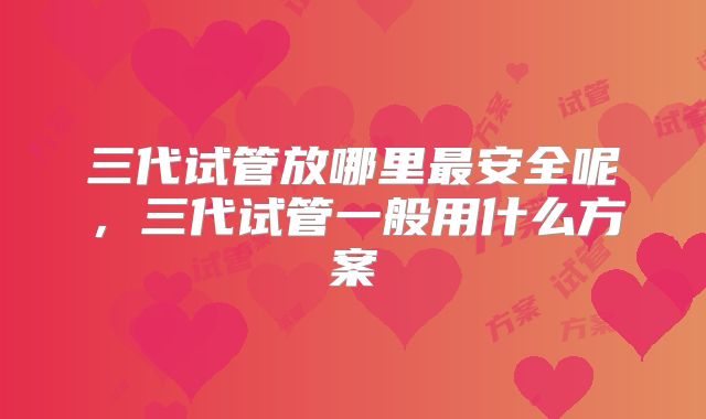 三代试管放哪里最安全呢，三代试管一般用什么方案