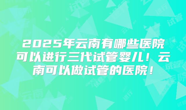 2025年云南有哪些医院可以进行三代试管婴儿！云南可以做试管的医院！