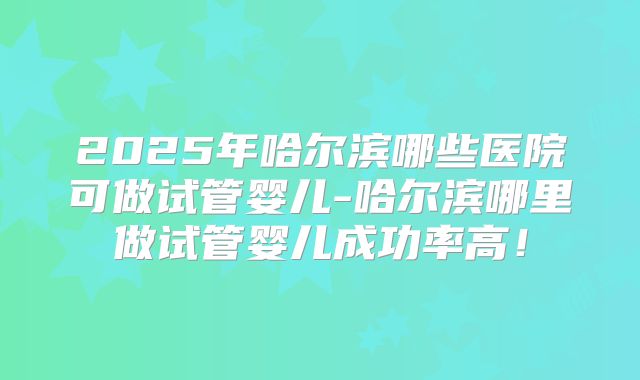 2025年哈尔滨哪些医院可做试管婴儿-哈尔滨哪里做试管婴儿成功率高!