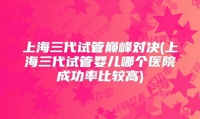上海三代试管巅峰对决(上海三代试管婴儿哪个医院成功率比较高)