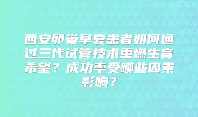 西安卵巢早衰患者如何通过三代试管技术重燃生育希望？成功率受哪些因素影响？