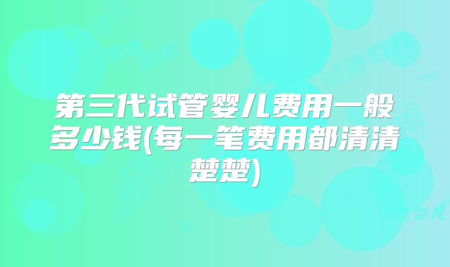 第三代试管婴儿费用一般多少钱(每一笔费用都清清楚楚)