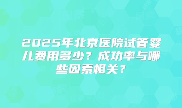 2025年北京医院试管婴儿费用多少？成功率与哪些因素相关？