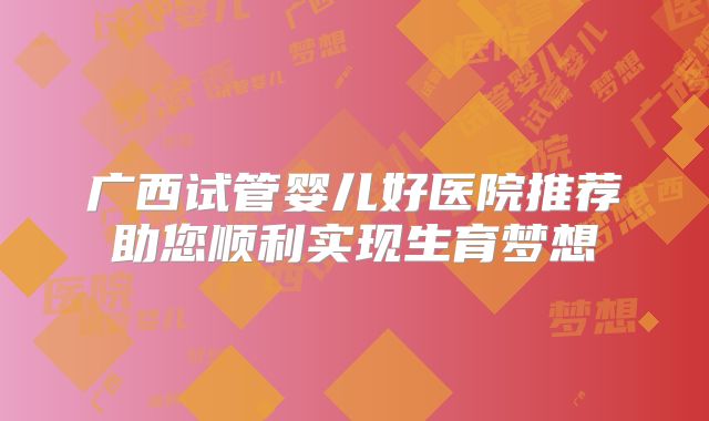 广西试管婴儿好医院推荐助您顺利实现生育梦想