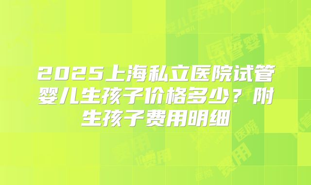 2025上海私立医院试管婴儿生孩子价格多少？附生孩子费用明细