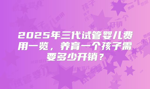 2025年三代试管婴儿费用一览，养育一个孩子需要多少开销？