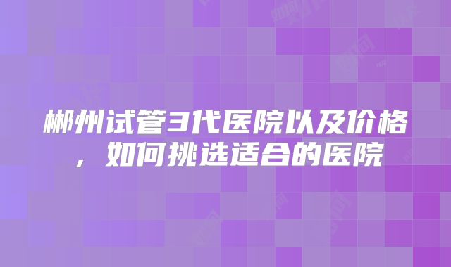 郴州试管3代医院以及价格,如何挑选适合的医院