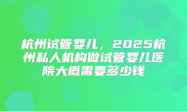 杭州试管婴儿,2025杭州私人机构做试管婴儿医院大概需要多少钱