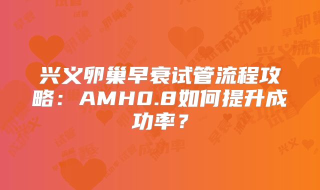 兴义卵巢早衰试管流程攻略：AMH0.8如何提升成功率？