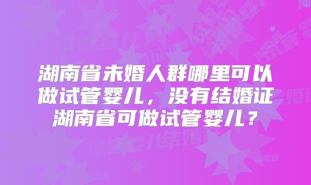 湖南省未婚人群哪里可以做试管婴儿,没有结婚证湖南省可做试管婴儿?
