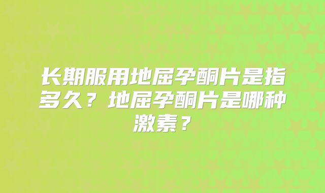 长期服用地屈孕酮片是指多久？地屈孕酮片是哪种激素？